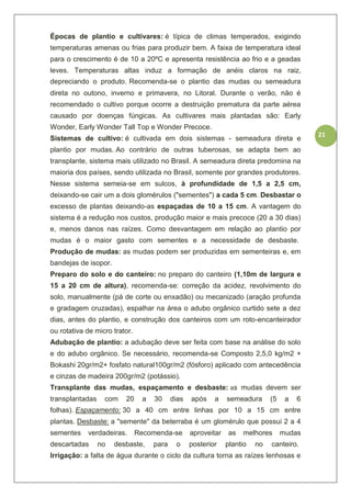 21
Épocas de plantio e cultivares: é típica de climas temperados, exigindo
temperaturas amenas ou frias para produzir bem. A faixa de temperatura ideal
para o crescimento é de 10 a 20ºC e apresenta resistência ao frio e a geadas
leves. Temperaturas altas induz a formação de anéis claros na raiz,
depreciando o produto. Recomenda-se o plantio das mudas ou semeadura
direta no outono, inverno e primavera, no Litoral. Durante o verão, não é
recomendado o cultivo porque ocorre a destruição prematura da parte aérea
causado por doenças fúngicas. As cultivares mais plantadas são: Early
Wonder, Early Wonder Tall Top e Wonder Precoce.
Sistemas de cultivo: é cultivada em dois sistemas - semeadura direta e
plantio por mudas. Ao contrário de outras tuberosas, se adapta bem ao
transplante, sistema mais utilizado no Brasil. A semeadura direta predomina na
maioria dos países, sendo utilizada no Brasil, somente por grandes produtores.
Nesse sistema semeia-se em sulcos, à profundidade de 1,5 a 2,5 cm,
deixando-se cair um a dois glomérulos ("sementes") a cada 5 cm. Desbastar o
excesso de plantas deixando-as espaçadas de 10 a 15 cm. A vantagem do
sistema é a redução nos custos, produção maior e mais precoce (20 a 30 dias)
e, menos danos nas raízes. Como desvantagem em relação ao plantio por
mudas é o maior gasto com sementes e a necessidade de desbaste.
Produção de mudas: as mudas podem ser produzidas em sementeiras e, em
bandejas de isopor.
Preparo do solo e do canteiro: no preparo do canteiro (1,10m de largura e
15 a 20 cm de altura), recomenda-se: correção da acidez, revolvimento do
solo, manualmente (pá de corte ou enxadão) ou mecanizado (aração profunda
e gradagem cruzadas), espalhar na área o adubo orgânico curtido sete a dez
dias, antes do plantio, e construção dos canteiros com um roto-encanteirador
ou rotativa de micro trator.
Adubação de plantio: a adubação deve ser feita com base na análise do solo
e do adubo orgânico. Se necessário, recomenda-se Composto 2,5,0 kg/m2 +
Bokashi 20gr/m2+ fosfato natural100gr/m2 (fósforo) aplicado com antecedência
e cinzas de madeira 200gr/m2 (potássio).
Transplante das mudas, espaçamento e desbaste: as mudas devem ser
transplantadas com 20 a 30 dias após a semeadura (5 a 6
folhas). Espaçamento: 30 a 40 cm entre linhas por 10 a 15 cm entre
plantas. Desbaste: a "semente" da beterraba é um glomérulo que possui 2 a 4
sementes verdadeiras. Recomenda-se aproveitar as melhores mudas
descartadas no desbaste, para o posterior plantio no canteiro.
Irrigação: a falta de água durante o ciclo da cultura torna as raízes lenhosas e
 