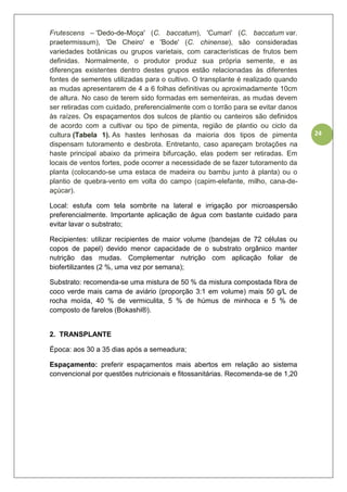 24
Frutescens – 'Dedo-de-Moça' (C. baccatum), 'Cumari' (C. baccatum var.
praetermissum), 'De Cheiro' e 'Bode' (C. chinense), são consideradas
variedades botânicas ou grupos varietais, com características de frutos bem
definidas. Normalmente, o produtor produz sua própria semente, e as
diferenças existentes dentro destes grupos estão relacionadas às diferentes
fontes de sementes utilizadas para o cultivo. O transplante é realizado quando
as mudas apresentarem de 4 a 6 folhas definitivas ou aproximadamente 10cm
de altura. No caso de terem sido formadas em sementeiras, as mudas devem
ser retiradas com cuidado, preferencialmente com o torrão para se evitar danos
às raízes. Os espaçamentos dos sulcos de plantio ou canteiros são definidos
de acordo com a cultivar ou tipo de pimenta, região de plantio ou ciclo da
cultura (Tabela 1). As hastes lenhosas da maioria dos tipos de pimenta
dispensam tutoramento e desbrota. Entretanto, caso apareçam brotações na
haste principal abaixo da primeira bifurcação, elas podem ser retiradas. Em
locais de ventos fortes, pode ocorrer a necessidade de se fazer tutoramento da
planta (colocando-se uma estaca de madeira ou bambu junto à planta) ou o
plantio de quebra-vento em volta do campo (capim-elefante, milho, cana-de-
açúcar).
Local: estufa com tela sombrite na lateral e irrigação por microaspersão
preferencialmente. Importante aplicação de água com bastante cuidado para
evitar lavar o substrato;
Recipientes: utilizar recipientes de maior volume (bandejas de 72 células ou
copos de papel) devido menor capacidade de o substrato orgânico manter
nutrição das mudas. Complementar nutrição com aplicação foliar de
biofertilizantes (2 %, uma vez por semana);
Substrato: recomenda-se uma mistura de 50 % da mistura compostada fibra de
coco verde mais cama de aviário (proporção 3:1 em volume) mais 50 g/L de
rocha moída, 40 % de vermiculita, 5 % de húmus de minhoca e 5 % de
composto de farelos (Bokashi®).
2. TRANSPLANTE
Época: aos 30 a 35 dias após a semeadura;
Espaçamento: preferir espaçamentos mais abertos em relação ao sistema
convencional por questões nutricionais e fitossanitárias. Recomenda-se de 1,20
 