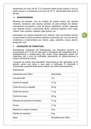 26
temperatura em torno de 60 °C O composto estará pronto quando a sua cor
estiver escura e a temperatura em torno de 30 ºC. Aproximadamente de 80 a
90 dias.
4. BIODIVERSIDADE
Barreiras de proteção: Uso de cordões de quebra ventos com girassol
mexicano, bananeira, café, leucena, gliricídia, etc para proteção dos talhões.
Internamente circundando a área de plantio, estabelecer cordões vegetados
com espécies anuais e crescimento rápido. Combinar espécies como sorgo,
milheto, milho, girassol, crotalária, feijão guandu, etc.
Associação com plantas repelentes e/ou atrativas. Usar nas divisões internas
ou associadas às linhas de plantio espécies ornamentais (ex: cravo de defunto,
crisântemo) e condimentares (ex: coentro, salsa, cebolinha, arruda, alecrim,
manjericão, etc).
5. ADUBAÇÕES DE COBERTURA
Biofertilizante: Aplicações de biofertilzantes com frequência semanal, na
concentração de 5 % por 30 dias após o transplante são importantes para o
estabelecimento e fortalecimento das mudas. Estas aplicações podem ser
estendidas até o inicio da frutificação dependendo do desenvolvimento e
estado nutricional da cultura.
Composto de farelos (tipo Bokashi®). Recomenda-se três aplicações de 50
g/panta, sendo uma antes e duas após a frutificação. É importante a
incorporação superficial deste adubo visando seu melhor aproveitamento.
Biofertilizante
Infredientes para 1000 L Quantidade
Inoculante EM 10 L
Farinha de sangue 11 kg
Farelo de arroz ou algodão 44 kg
Farelo de mamona 11 kg
Farinha de ossos 22 kg
Resíduos de sementes (trituradas) 11 kg
Cinzas 11 kg
Rapadura ou açúcar mascavo 6 kg
Polvilho de mandioca 6 kg
Água Completar para 1000 L
 