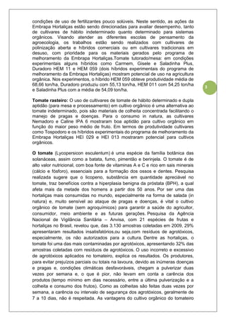 3
condições de uso de fertilizantes pouco solúveis. Neste sentido, as ações da
Embrapa Hortaliças estão sendo direcionadas para avaliar desempenho, tanto
de cultivares de hábito indeterminado quanto determinado para sistemas
orgânicos. Visando atender as diferentes escolas de pensamento da
agroecologia, os trabalhos estão sendo realizados com cultivares de
polinização aberta e híbridos comerciais ou em cultivares tradicionais em
desuso, com prioridade para os materiais gerados pelo programa de
melhoramento da Embrapa Hortaliças.Tomate tutorado/mesa: em condições
experimentais alguns híbridos como Carmem, Gisele e Saladinha Plus,
Duradoro HEM 11 e HEM 059 (dois híbridos experimentais do programa de
melhoramento da Embrapa Hortaliças) mostram potencial de uso na agricultura
orgânica. Nos experimentos, o híbrido HEM 059 obteve produtividade média de
68,66 ton/ha, Duradoro produziu com 55,13 ton/ha, HEM 011 com 54,25 ton/ha
e Saladinha Plus com a média de 54,09 ton/ha.
Tomate rasteiro: O uso de cultivares de tomate de hábito determinado e dupla
aptidão (para mesa e processamento) em cultivo orgânico é uma alternativa ao
tomate indeterminado, pois são materiais de colheita concentrada facilitando o
manejo de pragas e doenças. Para o consumo in natura, as cultivares
Nemadoro e Caline IPA 6 mostraram boa aptidão para cultivo orgânico em
função do maior peso médio de fruto. Em termos de produtividade cultivares
como Tospodoro e os híbridos experimentais do programa de melhoramento da
Embrapa Hortaliças HEI 029 e HEI 013 mostraram potencial para cultivos
orgânicos.
O tomate (Lycopersicon esculentum) é uma espécie da família botânica das
solanáceas, assim como a batata, fumo, pimentão e berinjela. O tomate é de
alto valor nutricional, com boa fonte de vitaminas A e C e rico em sais minerais
(cálcio e fósforo), essenciais para a formação dos ossos e dentes. Pesquisa
realizada sugere que o licopeno, substância em quantidade apreciável no
tomate, traz benefícios contra a hiperplasia benigna da próstata (BPH), a qual
afeta mais da metade dos homens a partir dos 50 anos. Por ser uma das
hortaliças mais consumidas no mundo, especialmente na forma de salada (in
natura) e, muito sensível ao ataque de pragas e doenças, é vital o cultivo
orgânico de tomate (sem agroquímicos) para garantir a saúde do agricultor,
consumidor, meio ambiente e as futuras gerações. Pesquisa da Agência
Nacional de Vigilância Sanitária – Anvisa, com 21 espécies de frutas e
hortaliças no Brasil, revelou que, das 3.130 amostras coletadas em 2009, 29%
apresentaram resultados insatisfatórios,ou seja,com resíduos de agrotóxicos,
especialmente, os não autorizados para a cultura. Dentre as hortaliças, o
tomate foi uma das mais contaminadas por agrotóxicos, apresentando 32% das
amostras coletadas com resíduos de agrotóxicos. O uso incorreto e excessivo
de agrotóxicos aplicados no tomateiro, explica os resultados. Os produtores,
para evitar prejuízos parciais ou totais na lavoura, devido as inúmeras doenças
e pragas e, condições climáticas desfavoráveis, chegam a pulverizar duas
vezes por semana e, o que é pior, não levam em conta a carência dos
produtos (tempo mínimo em dias necessário, entre a última pulverização e a
colheita e consumo dos frutos). Como as colheitas são feitas duas vezes por
semana, a carência ou intervalo de segurança dos agrotóxicos, geralmente de
7 a 10 dias, não é respeitada. As vantagens do cultivo orgânico do tomateiro
 