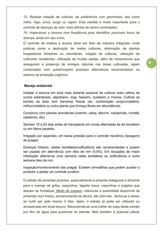 30
13. Realizar rotação de culturas, de preferência com gramíneas, tais como
milho, trigo, arroz, sorgo ou capim. Esta medida é muito importante para o
controle de doenças de solo, mais difíceis de serem controladas;
14. Inspecionar a lavoura com freqüência para identificar possíveis focos de
doença, ainda em seu início.
O controle de insetos e ácaros deve ser feito de maneira integrada, onde
práticas como a destruição de restos culturais, eliminação de plantas
hospedeiras silvestres ou voluntárias, rotação de culturas, utilização de
cultivares resistentes, utilização de mudas sadias, além de mecanismos que
assegurem a presença de inimigos naturais nas áreas cultivadas, sejam
combinadas com pulverizações produtos alternativos recomendados no
sistema de produção orgânico;
Manejo ambiental:
Instalar a lavoura em área mais distante possível de cultivos mais velhos de
outras solanáceas, algodoeiro, soja, feijoeiro, quiabeiro e maxixe. Cultivar as
bordas da área com barreiras físicas (ex: combinação sorgo/crotalária,
milho/crotalária ou outra planta que forneça flores em abundância).
Consórcio com plantas aromáticas (coentro, salsa, alecrim, manjericão, hortelã,
cebolinha, etc)
Semear 15 a 20 dias antes do transplante em covas alternadas às do tomateiro
ou em fileira paralela.
Irrigação por aspersão, em baixa pressão para o controle mecânico (lavagem)
de pragas.
Doenças foliares: caldas bordalesa/sulfocálcica são recomendadas e podem
ser usadas em alternância com óleo de nim (0,5%). Em situações de maior
infestação alterna-se uma semana calda bordalesa ou sulfocálcica e outra
semana óleo de nim.
Inspeção/monitoramento das pragas: Existem armadilhas que podem auxiliar o
produtor a adotar um controle curativo.
O extrato de pimentas picantes, especialmente a pimenta malagueta é eficiente
para o manejo de grilos, paquinhas, lagarta rosca, vaquinhas e pulgões que
atacam as hortaliças. Modo de preparo: coloca-se a quantidade disponível de
pimentas num frasco, acrescentando-se álcool, até cobrí-las; fecha-se e deixa-
se curtir por pelo menos 3 dias. Após, o extrato já pode ser utilizado ou
armazenado em local escuro. Recomenda-se uma colher de sopa deste extrato
por litro de água para pulverizar as plantas. Mas também é possível utilizar
 