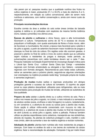 4
não param por aí; pesquisa revelou que a qualidade nutritiva dos frutos no
cultivo orgânico é maior, produzindo 21,1 e 34,3% a mais de vitamina A e C,
respectivamente, em relação ao cultivo convencional, além de serem mais
nutritivos e saborosos, com melhor conservação e, ainda com menor custo de
produção.
Principais recomendações técnicas
Escolha correta da área e análise do solo: evitar áreas úmidas de baixada
sujeitas à neblina e, já cultivadas com espécies da mesma família botânica
(fumo, batata e pimentão) nos últimos anos.
Épocas de plantio e cultivares: o clima fresco, seco e alta luminosidade
favorecem a cultura. Temperaturas acima de 32 ºC e excesso de chuvas
prejudicam a frutificação, com queda acentuada de flores e frutos novos, além
de favorecer a murchadeira. No Litoral, a época mais favorável para o plantio é
de julho a agosto; a partir de setembro favorecem maior incidência de pragas e
doenças no final do ciclo da cultura. Em regiões onde não ocorrem geadas, é
possível o plantio no final do verão e início de outono desde que as cultivares
sejam rústicas e resistentes às pragas e doenças; neste período, as
pulverizações preventivas com calda bordalesa devem ser a cada 7 dias.
Pesquisa realizada na Estação Experimental de Urussanga (Epagri) indica para
o Litoral: tipo Santa Cruz - cultivar Santa Clara; tipo Cereja – variedades
regionais com formato arredondado ou alongado e tipo Italiano - variedades
regionais com formato alongado. Recomenda-se para todas estas cultivares,
retirar as sementes para o próximo plantio, seguindo-se algumas orientações
(ver orientações na matéria já postada neste blog: "produção própria de mudas
e sementes orgânicas").
Produção de mudas: mudas sadias e vigorosas produzidas em abrigos
protegidos garante o sucesso da cultura do tomateiro. O copinho de papel
jornal ou copo plástico descartável, utilizados para refrigerantes, são os mais
recomendados para produção de mudas de tomate, utilizando-se substratos de
boa qualidade.
Preparo do solo: adotar o plantio direto ou o cultivo mínimo do solo. Para o
cultivo nos meses de julho a agosto, no Litoral, o mais indicado é a semeadura
de adubos verdes (aveia, ervilhaca e nabo forrageiro) no outono, isoladamente,
ou em consórcio e, a abertura de covas ou sulcos para o plantio das mudas.
Outra opção é utilizar milho-verde consorciado com mucuna no mês de
dezembro e, a abertura de covas e plantio das mudas no final de março/início
de abril (Litoral) ou ainda julho e agosto, sobre a palhada. Pode-se também
utilizar as plantas espontâneas como cobertura, manejando-as nas entrelinhas,
através de roçadas. As plantas de cobertura protegem o solo, mantêm o solo
mais úmido, além de aumentar o teor de matéria orgânica e reciclar nutrientes.
Adubação de plantio: plantas bem nutridas são mais resistentes às pragas e
doenças. Com base na análise do solo e nos teores de nutrientes do adubo
orgânico, fazer a recomendação da adubação. Composto 3 kg por metro linear
 