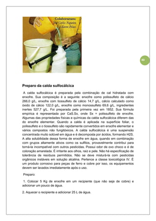 40
Preparo da calda sulfocálcica
A calda sulfocálcica é preparada pela combinação de cal hidratada com
enxofre. Sua composição é a seguinte: enxofre como polissulfeto de cálcio
266,0 g/L, enxofre com tiossulfeto de cálcio 14,7 g/L, cálcio calculado como
óxido de cálcio 122,0 g/L, enxofre como monossulfeto 69,6 g/L, ingredientes
inertes 527,7 g/L. Foi preparada pela primeira vez em 1852. Sua fórmula
empírica é representada por CaS.Sx, onde Sx = polissulfeto de enxofre.
Algumas das propriedades físicas e químicas da calda sulfocálcica diferem das
do enxofre elementar. Quando a calda é aplicada na superfície foliar, o
polissulfeto e o tiossulfeto são rapidamente convertidos em enxofre elementar e
vários compostos não fungitóxicos. A calda sulfocálcica é uma suspensão
concentrada muito solúvel em água e é decomposta por ácidos, formando H2S.
A alta solubilidade dessa forma de enxofre em água, quando em combinação
com grupos altamente ativos como os sulfitos, provavelmente contribui para
torná-la incompatível com outros pesticidas. Possui odor de ovo choco e é de
coloração amarelada. É irritante aos olhos, raiz e pele. Não há especificação de
tolerância de resíduos permitidos. Não se deve misturá-la com pesticidas
orgânicos instáveis em solução alcalina. Pertence a classe toxicológica IV. É
um produto corrosivo para peças de ferro e cobre por isso, os equipamentos
devem ser lavados imediatamente após o uso.
Preparo:
1. Colocar 5 Kg de enxofre em um recipiente (que não seja de cobre) e
adicionar um pouco de água.
2. Aquecer o recipiente e adicionar 25 L de água.
 