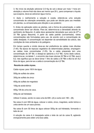 41
3. No início da ebulição adicionar 2,5 Kg de cal e deixar por mais 1 hora em
ebulição,o volume final não deve ser menor que 20 L, para compensar o líquido
que evapora, deve-se adicionar água morna.
4. Após o resfriamento a solução é coada, obtendo-se uma solução
concentrada de coloração amarelada, que pode ser diluída para uso imediato
em plantas, ou armazenada para diluição e uso posterior.
5. Antes da aplicação sobre as plantas, sob a forma de pulverização, a calda
concentrada dever ser diluída. Para tal, determina-se a densidade através do
aerômetro de Beaumé. A calda deve apresentar densidade que varia de 27º a
33 ºBé (graus Beaumé). A partir da calda padrão (concentrada), várias
concentrações são formuladas para uso, de acordo com a concentração de
calda desejada. A concentração vai depender da sensibilidade da cultura, das
condições de meio ambiente e do patógeno.
Em tempo quente e úmido deve-se dar preferência às caldas mais diluídas
(1:40). Na época de repouso vegetativo de determinadas plantas, empregam-
se caldas mais concentradas (1:25). Se a calda preparada tem uma
concentração de 30º Bé, e deseja-se aplicá-la a 4,0 ºBé, numa dada cultura,
determina-se, na tabela 1, o encontro das duas colunas 30 ºBé e 4,0 ºBé, que é
8,2. Isto significa que se deve tomar 1 litro de calda a 30 ºBé e diluí-la em 8,2
litros de água, para ter-se a calda à concentração de 4,0 ºBé.
Receita da calda viçosa.
Calda viçosa: para 100 lt de água.
500g de sulfato de cobre
300g de sulfato de zinco
400g de sulfato de magnésio
100g de acido bórico
400g 10lt de urina de vaca.
500g de cal hidratada
Utilizar 2 caixas, sendo no caso uma de 60lt –(A) e outra com 180 – (B).
Na caixa A com 50lt de água, colocar o cobre, zinco, magnésio, acido bórico e
uréia dentro de um saco poroso.
Na caixa B com 50 litros de água colocar 500g de cal hidratada, formando o
leite de cal.
A solução da caixa A é despejada sobre o leite de cal da caixa B, agitando
energicamente para obter uma boa calda.
 