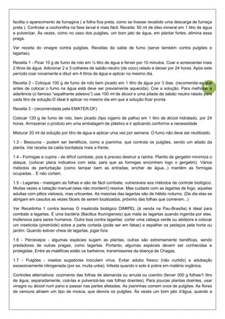 43
facilita o aparecimento de fumagina ( a folha fica preta, como se tivesse recebido uma descarga de fumaça
preta ). Controlar a cochonilha na fase larval é mais fácil. Receita: 50 ml de óleo mineral em 1 litro de água
e pulverizar. Às vezes, como no caso dos pulgões, um bom jato de água, em plantar fortes, elimina essa
praga.
Ver receita do vinagre contra pulgões. Receitas da calda de fumo (serve também contra pulgões e
lagartas).
Receita 1 - Picar 10 g de fumo de rolo em ½ litro de água e ferver por 10 minutos. Coar e acrescentar mais
2 litros de água. Adicionar 2 a 3 colheres de sabão neutro (de coco) ralado e deixar por 24 horas. Após este
período coar novamente e diluir em 4 litros de água e aplicar no mesmo dia.
Receita 2 - Coloque 100 g de fumo de rolo bem picado em 1 litro de água por 3 dias. (recomenda-se que
antes de colocar o fumo na água está deve ser previamente aquecida). Coe a solução. Para melhorar a
aderência (o famoso “espalhante adesivo”) use 100 ml de álcool e uma pitada de sabão neutro ralado para
cada litro de solução.O ideal é aplicar no mesmo dia em que a solução ficar pronta
Receita 3 - (recomendada pela EMATER-DF)
Colocar 120 g de fumo de rolo, bem picado (tipo cigarro de palha) em 1 litro de álcool hidratado, por 24
horas. Armazenar o produto em uma embalagem de plástico e ir aplicando conforme a necessidade
Misturar 20 ml da solução por litro de água e aplicar uma vez por semana. O fumo não deve ser reutilizado.
1.3 - Besouros - podem ser benéficos, como a joaninha, que controla os pulgões, sendo um aliado da
planta. Ver receita da calda bordaleza mais a frente.
1.4 - Formigas e cupins - de difícil combate, pois é preciso destruir a rainha. Plantio de gergelim minimiza o
ataque. (colocar placa indicativa com seta, para que as formigas encontrem logo o gergelim). Vários
métodos de perturbação (como tampar bem as entradas, encher de água...) mantêm as formigas
ocupadas... E não cortam.
1.5 - Lagartas - mastigam as folhas e são de fácil combate, vulneráveis aos métodos de controle biológico.
Muitas vezes a catação manual (elas não mordem!) resolve. Mas cuidado com as lagartas de fogo, aquelas
adultas com pêlos vistosos, mas urticantes. As maiorias das lagartas são de hábito noturno. (De dia elas se
abrigam em casulos as vezes fáceis de serem localizados, próximo das folhas que comeram...)
Ver Receitinha 1 contra lesmas O inseticida biológico DIMIPEL (à venda na Pau-Brasília) é ideal para
combate a lagartas. É uma bactéria (Bacillus thuringiensis) que mata as lagartas quando ingerida por elas.
Inofensiva para seres humanos. Outra boa contra lagartas: cortar uma cabaça verde ou abóbora e colocar
um inseticida (piretróide) sobre a parte cortada (pode ser em fatias) e espalhar os pedaços pela horta ou
jardim. Quando estiver cheia de lagartas, jogar fora.
1.6 - Percevejos - algumas espécies sugam as plantas, outras são extremamente benéficas, sendo
predadores de outras pragas, como lagartas. Portanto, algumas espécies devem ser conhecidas e
protegidas. Entre as maléficas estão os barbeiros, transmissores da doença de Chagas.
1.7 - Pulgões - insetos sugadores inoculam vírus. Evitar adubo fresco (não curtido) e adubação
excessivamente nitrogenada (por ex. muita uréia). Infesta quando o solo é pobre em matéria orgânica.
Controles alternativos: cozimento das folhas de alamanda ou arruda ou coentro (ferver 300 g folhas/1 litro
de água, separadamente, coá-las e pulverizá-las nas folhas doentes). Para poucas plantas doentes, usar
vinagre ou álcool num pano e passar nas partes afetadas. As joaninhas comem ovos de pulgões. As flores
de cenoura atraem um tipo de mosca, que devora os pulgões. Às vezes um bom jato d’água, quando a
 