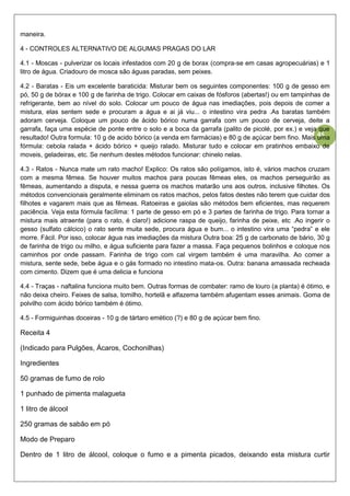 45
maneira.
4 - CONTROLES ALTERNATIVO DE ALGUMAS PRAGAS DO LAR
4.1 - Moscas - pulverizar os locais infestados com 20 g de borax (compra-se em casas agropecuárias) e 1
litro de água. Criadouro de mosca são águas paradas, sem peixes.
4.2 - Baratas - Eis um excelente baraticida: Misturar bem os seguintes componentes: 100 g de gesso em
pó, 50 g de bórax e 100 g de farinha de trigo. Colocar em caixas de fósforos (abertas!) ou em tampinhas de
refrigerante, bem ao nível do solo. Colocar um pouco de água nas imediações, pois depois de comer a
mistura, elas sentem sede e procuram a água e ai já viu... o intestino vira pedra .As baratas também
adoram cerveja. Coloque um pouco de ácido bórico numa garrafa com um pouco de cerveja, deite a
garrafa, faça uma espécie de ponte entre o solo e a boca da garrafa (palito de picolé, por ex.) e veja que
resultado! Outra formula: 10 g de acido bórico (a venda em farmácias) e 80 g de açúcar bem fino. Mais uma
fórmula: cebola ralada + ácido bórico + queijo ralado. Misturar tudo e colocar em pratinhos embaixo de
moveis, geladeiras, etc. Se nenhum destes métodos funcionar: chinelo nelas.
4.3 - Ratos - Nunca mate um rato macho! Explico: Os ratos são polígamos, isto é, vários machos cruzam
com a mesma fêmea. Se houver muitos machos para poucas fêmeas eles, os machos perseguirão as
fêmeas, aumentando a disputa, e nessa guerra os machos matarão uns aos outros, inclusive filhotes. Os
métodos convencionais geralmente eliminam os ratos machos, pelos fatos destes não terem que cuidar dos
filhotes e vagarem mais que as fêmeas. Ratoeiras e gaiolas são métodos bem eficientes, mas requerem
paciência. Veja esta fórmula facílima: 1 parte de gesso em pó e 3 partes de farinha de trigo. Para tornar a
mistura mais atraente (para o rato, é claro!) adicione raspa de queijo, farinha de peixe, etc .Ao ingerir o
gesso (sulfato cálcico) o rato sente muita sede, procura água e bum... o intestino vira uma “pedra” e ele
morre. Fácil. Por isso, colocar água nas imediações da mistura Outra boa: 25 g de carbonato de bário, 30 g
de farinha de trigo ou milho, e água suficiente para fazer a massa. Faça pequenos bolinhos e coloque nos
caminhos por onde passam. Farinha de trigo com cal virgem também é uma maravilha. Ao comer a
mistura, sente sede, bebe água e o gás formado no intestino mata-os. Outra: banana amassada recheada
com cimento. Dizem que é uma delicia e funciona
4.4 - Traças - naftalina funciona muito bem. Outras formas de combater: ramo de louro (a planta) é ótimo, e
não deixa cheiro. Feixes de salsa, tomilho, hortelã e alfazema também afugentam esses animais. Goma de
polvilho com ácido bórico também é ótimo.
4.5 - Formiguinhas doceiras - 10 g de tártaro emético (?) e 80 g de açúcar bem fino.
Receita 4
(Indicado para Pulgões, Ácaros, Cochonilhas)
Ingredientes
50 gramas de fumo de rolo
1 punhado de pimenta malagueta
1 litro de álcool
250 gramas de sabão em pó
Modo de Preparo
Dentro de 1 litro de álcool, coloque o fumo e a pimenta picados, deixando esta mistura curtir
 