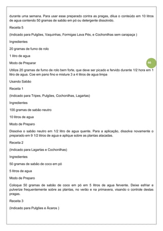 46
durante uma semana. Para usar esse preparado contra as pragas, dilua o conteúdo em 10 litros
de agua contendo 50 gramas de sabão em pó ou detergente dissolvido.
Receita 5
(Indicado para Pulgões, Vaquinhas, Formigas Lava Pés, e Cochonilhas sem carapaça )
Ingredientes
20 gramas de fumo de rolo
1 litro de agua
Modo de Preparar
Utilize 20 gramas de fumo de rolo bem forte, que deve ser picado e fervido durante 1/2 hora em 1
litro de agua. Coe em pano fino e misture 3 a 4 litros de agua limpa
Usando Sabão
Receita 1
(Indicado para Tripes, Pulgões, Cochonilhas, Lagartas)
Ingredientes
100 gramas de sabão neutro
10 litros de agua
Modo de Preparo
Dissolva o sabão neutro em 1/2 litro de agua quente. Para a aplicação, dissolva novamente o
preparado em 9 1/2 litros de agua e aplique sobre as plantas atacadas.
Receita 2
(Indicado para Lagartas e Cochonilhas)
Ingredientes
50 gramas de sabão de coco em pó
5 litros de agua
Modo de Preparo
Coloque 50 gramas de sabão de coco em pó em 5 litros de agua fervente. Deixe esfriar e
pulverize frequentemente sobre as plantas, no verão e na primavera, visando o controle destas
pragas.
Receita 3
(Indicado para Pulgões e Ácaros )
 