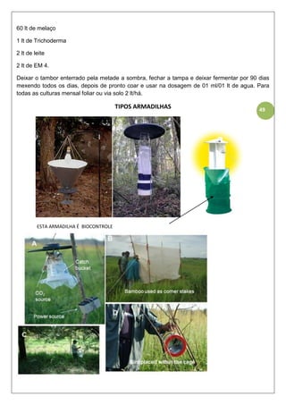 49
60 lt de melaço
1 lt de Trichoderma
2 lt de leite
2 lt de EM 4.
Deixar o tambor enterrado pela metade a sombra, fechar a tampa e deixar fermentar por 90 dias
mexendo todos os dias, depois de pronto coar e usar na dosagem de 01 ml/01 lt de agua. Para
todas as culturas mensal foliar ou via solo 2 lt/há.
TIPOS ARMADILHAS
ESTA ARMADILHA É BIOCONTROLE
 