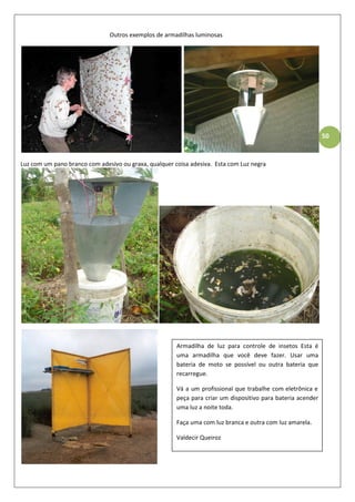 50
Outros exemplos de armadilhas luminosas
Luz com um pano branco com adesivo ou graxa, qualquer coisa adesiva. Esta com Luz negra
Armadilha de luz para controle de insetos Esta é
uma armadilha que você deve fazer. Usar uma
bateria de moto se possível ou outra bateria que
recarregue.
Vá a um profissional que trabalhe com eletrônica e
peça para criar um dispositivo para bateria acender
uma luz a noite toda.
Faça uma com luz branca e outra com luz amarela.
Valdecir Queiroz
 