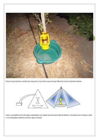 51
Esta é a que estamos usando pro enquanto, mas é bom que ela seja diferente como o desenho abaixo.
Fazer a armadilha com três lados espelhados com papel alumínio pelo lado de dentro, uma bacia com melaço e óleo
e uma lâmpada a bateria ou farol a gás ou álcool.
 