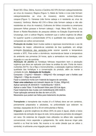 8
Brasil 303, Elisa, Glória, Aurora e Carolina AG 576 (formam cabeça/resistentes
ao vírus do mosaico); Regina (Figura 1), Babá de Verão e Lívia (não formam
cabeça/resistentes ao vírus do mosaico), dentre outras; Cultivares
crespas (Figura 1) - Vanessa (não forma cabeça e é resistente ao vírus do
mosaico); Verônica, Marisa AG 216 e Brisa (não formam cabeça e não são
resistentes ao vírus do mosaico). Cultivares de folhas crocantes ou americana
(possuem folhas grossas e formam cabeça) - Inajá, Mesa 659, Tainá, Lucy
Brown e Raider.Resultados de pesquisa obtidos na Estação Experimental de
Urussanga, com a cultivar Regina, revelaram que o cultivo orgânico de alface
foi superior quanto a produtividade (41%) e qualidade das cabeças, quando
comparado ao cultivo convencional.
Produção de mudas: fazer mudas sadias e vigorosas recomenda-se o uso de
bandejas de isopor, utilizando-se substrato de boa qualidade, em abrigo
protegido. Dormência das sementes :pode ocorrer quando a temperatura
excede a 30ºC. Para evitar a dormência, recomenda-se baixar a temperatura
do ambiente nas primeiras 24 horas, após a semeadura nas bandejas, com
irrigação e o uso de sombrite.
Adubação de plantio: as hortaliças folhosas respondem bem à adubação
orgânica que deve ser aplicada com base na análise do solo. Fonte de macro
nutrientes (N.P.K, Ca e Mg) e micronutrientes, a adubação orgânica melhora a
qualidade das hortaliças e a conservação do produto, além de manter a
umidade do solo. Adubação de fundação
Composto - 2 kg/m2 + Bokashi – 500gr/m2 +Se conseguir usar o fosfato usar
100gr/m2 + 100gr de cinza/m2.
Fazer a cobertura morta com material de bagana de carnaúba.
Fazer uma cobertura com bokashi depois de 10 dias, 300gr/m2.
Aplicar semanal JK 20ml/20 lt + biofertilizante 1 lt/20 lt.
Aplicar a cada 7dias 1 lt de Bocashi foliar para 20 lt de água.
Fazer tratamento das mudas com biofertilizante 200 ml/20 lt.
Fazer aplicação semanal de óleo de nem a 0,3%.
Macerados que podem ser feitos para tratamento de plantas.
Transplante: o transplante das mudas (4 a 6 folhas) deve ser em canteiros,
previamente preparados e adubados, na profundidade que estavam na
bandeja, espaçadas de 25 a 30 cm entre plantas e fileiras.
Irrigação: a grande exigência da alface (93% do peso é água), aliado a baixa
capacidade de extração de água do solo, torna pequenos períodos de estiagem
em seca. Os sistemas de irrigação mais utilizados na alface são: aspersão
convencional, micro aspersão e gotejamento. No verão deve-se irrigar pela
manhã e no final da tarde. No inverno e no verão (desde que se utilize o
sombrite), é suficiente uma irrigação pela manhã.
 