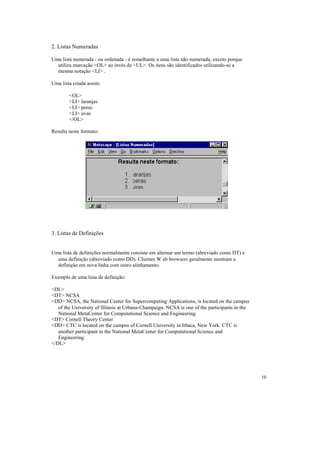 2. Listas Numeradas

Uma lista numerada - ou ordenada - é semelhante a uma lista não numerada, exceto porque
  utiliza marcação <OL> ao invés de <UL>. Os itens são identificados utilizando-se a
  mesma notação <LI> .

Uma lista criada assim:

        <OL>
        <LI> laranjas
        <LI> peras
        <LI> uvas
        </OL>

Resulta neste formato:




3. Listas de Definições


Uma lista de definições normalmente consiste em alternar um termo (abreviado como DT) e
  uma definição (abreviado como DD). Clientes W eb browsers geralmente mostram a
  definição em nova linha com outro alinhamento.

Exemplo de uma lista de definição:

<DL>
<DT> NCSA
<DD> NCSA, the National Center for Supercomputing Applications, is located on the campus
   of the University of Illinois at Urbana-Champaign. NCSA is one of the participants in the
   National MetaCenter for Computational Science and Engineering.
<DT> Cornell Theory Center
<DD> CTC is located on the campus of Cornell University in Ithaca, New York. CTC is
   another participant in the National MetaCenter for Computational Science and
   Engineering.
</DL>




                                                                                               10
 