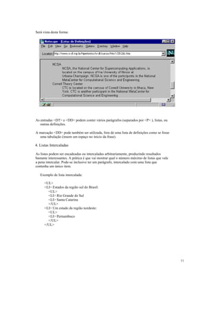 Será vista desta forma:




As entradas <DT> e <DD> podem conter vários parágrafos (separados por <P> ), listas, ou
   outras definições.

A marcação <DD> pode também ser utilizada, fora de uma lista de definições como se fosse
  uma tabulação (insere um espaço no início da frase).

4. Listas Intercaladas

As listas podem ser encadeadas ou intercaladas arbitrariamente, produzindo resultados
bastante interessantes. A prática é que vai mostrar qual o número máximo de listas que vale
a pena intercalar. Pode-se inclusive ter um parágrafo, intercalado com uma lista que
contenha um único item.

   Exemplo de lista intercalada:

      <UL>
      <LI> Estados da região sul do Brasil:
        <UL>
        <LI> Rio Grande do Sul
        <LI> Santa Catarina
        </UL>
      <LI> Um estado da região nordeste:
        <UL>
        <LI> Pernambuco
        </UL>
      </UL>




                                                                                              11
 