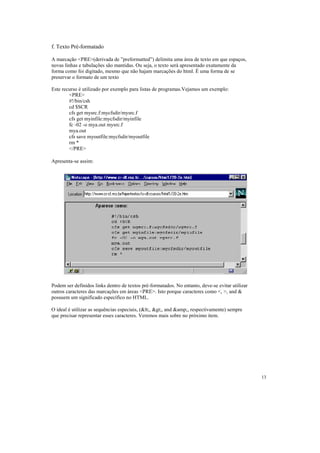 f. Texto Pré-formatado

A marcação <PRE>(derivada de ”preformatted”) delimita uma área de texto em que espaços,
novas linhas e tabulações são mantidas. Ou seja, o texto será apresentado exatamente da
forma como foi digitado, mesmo que não hajam marcações do html. É uma forma de se
preservar o formato de um texto

Este recurso é utilizado por exemplo para listas de programas.Vejamos um exemplo:
        <PRE>
        #!/bin/csh
        cd $SCR
        cfs get mysrc.f:mycfsdir/mysrc.f
        cfs get myinfile:mycfsdir/myinfile
        fc -02 -o mya.out mysrc.f
        mya.out
        cfs save myoutfile:mycfsdir/myoutfile
        rm *
        </PRE>

Apresenta-se assim:




Podem ser definidos links dentro de textos pré-formatados. No entanto, deve-se evitar utilizar
outros caracteres das marcações em áreas <PRE>. Isto porque caracteres como <, >, and &
possuem um significado específico no HTML.

O ideal é utilizar as sequências especiais, (<, >, and &amp;, respectivamente) sempre
que precisar representar esses caracteres. Veremos mais sobre no próximo item.




                                                                                                 13
 