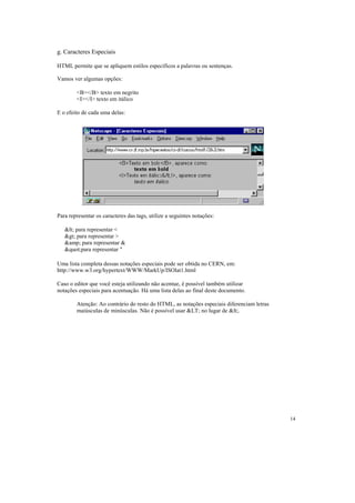g. Caracteres Especiais

HTML permite que se apliquem estilos específicos a palavras ou sentenças.

Vamos ver algumas opções:

        <B></B> texto em negrito
        <I></I> texto em itálico

E o efeito de cada uma delas:




Para representar os caracteres das tags, utilize a seguintes notações:

   < para representar <
   > para representar >
   &amp; para representar &
   "para representar "

Uma lista completa dessas notações especiais pode ser obtida no CERN, em:
http://www.w3.org/hypertext/WWW/MarkUp/ISOlat1.html

Caso o editor que você esteja utilizando não acentue, é possível também utilizar
notações especiais para acentuação. Há uma lista delas ao final deste documento.

        Atenção: Ao contrário do resto do HTML, as notações especiais diferenciam letras
        maiúsculas de minúsculas. Não é possível usar &LT; no lugar de <.




                                                                                           14
 