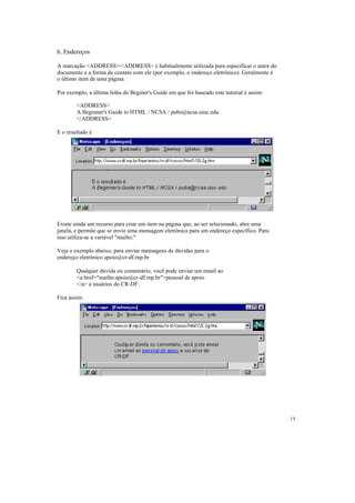 h. Endereços

A marcação <ADDRESS></ADDRESS> é habitualmente utilizada para especificar o autor do
documento e a forma de contato com ele (por exemplo, o endereço eletrônico). Geralmente é
o último item de uma página.

Por exemplo, a última linha do Beginer's Guide em que foi baseado este tutorial é assim:

        <ADDRESS>
        A Beginner's Guide to HTML / NCSA / pubs@ncsa.uiuc.edu
        </ADDRESS>

E o resultado é




Existe ainda um recurso para criar um item na página que, ao ser selecionado, abre uma
janela, e permite que se envie uma mensagem eletrônica para um endereço específico. Para
isso utiliza-se a variável "mailto:"

Veja o exemplo abaixo, para enviar mensagens de dúvidas para o
endereço eletrônico apoio@cr-df.rnp.br

        Qualquer dúvida ou comentário, você pode enviar um email ao
        <a href="mailto:apoio@cr-df.rnp.br">pessoal de apoio
        </a> a usuários do CR-DF.

Fica assim:




                                                                                            15
 