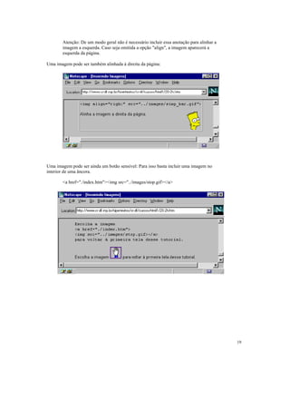 Atenção: De um modo geral não é necessário incluir essa anotação para alinhar a
       imagem a esquerda. Caso seja omitida a opção "align", a imagem aparecerá a
       esquerda da página.

Uma imagem pode ser também alinhada à direita da página:




Uma imagem pode ser ainda um botão sensível: Para isso basta incluir uma imagem no
interior de uma âncora.

       <a href="./index.htm"><img src="../images/stop.gif></a>




                                                                                         19
 