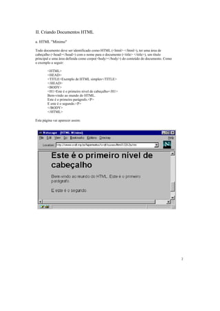 II. Criando Documentos HTML

a. HTML "Mínimo"

Todo documento deve ser identificado como HTML (<html> </html>), ter uma área de
cabeçalho (<head></head>) com o nome para o documento (<title> </title>), um título
principal e uma área definida como corpo(<body></body>) do conteúdo do documento. Como
o exemplo a seguir:

        <HTML>
        <HEAD>
        <TITLE>Exemplo de HTML simples</TITLE>
        </HEAD>
        <BODY>
        <H1>Este é o primeiro nível de cabeçalho</H1>
        Bem-vindo ao mundo do HTML.
        Este é o primeiro parágrafo.<P>
        E este é o segundo.<P>
        </BODY>
        </HTML>

Esta página vai aparecer assim:




                                                                                         2
 