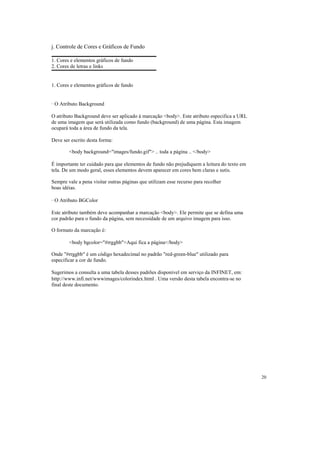 j. Controle de Cores e Gráficos de Fundo

1. Cores e elementos gráficos de fundo
2. Cores de letras e links


1. Cores e elementos gráficos de fundo


· O Atributo Background

O atributo Background deve ser aplicado à marcação <body>. Este atributo especifica a URL
de uma imagem que será utilizada como fundo (background) de uma página. Esta imagem
ocupará toda a área de fundo da tela.

Deve ser escrito desta forma:

        <body background="images/fundo.gif"> .. toda a página .. </body>

É importante ter cuidado para que elementos de fundo não prejudiquem a leitura do texto em
tela. De um modo geral, esses elementos devem aparecer em cores bem claras e sutis.

Sempre vale a pena visitar outras páginas que utilizam esse recurso para recolher
boas idéias.

· O Atributo BGColor

Este atributo também deve acompanhar a marcação <body>. Ele permite que se defina uma
cor padrão para o fundo da página, sem necessidade de um arquivo imagem para isso.

O formato da marcação é:

        <body bgcolor="#rrggbb">Aqui fica a página</body>

Onde "#rrggbb" é um código hexadecimal no padrão "red-green-blue" utilizado para
especificar a cor de fundo.

Sugerimos a consulta a uma tabela desses padrões disponível em serviço da INFINET, em:
http://www.infi.net/wwwimages/colorindex.html . Uma versão desta tabela encontra-se no
final deste documento.




                                                                                             20
 