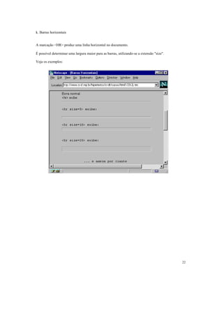 k. Barras horizontais


A marcação <HR> produz uma linha horizontal no documento.

É possível determinar uma largura maior para as barras, utilizando-se a extensão "size".

Veja os exemplos:




                                                                                           22
 
