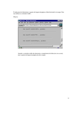 É ainda possível determinar o quanto da largura da página a linha horizontal vai ocupar. Para
isso utiliza-se a extensão width= .

Observe




          Atenção: a extensão width não determina o comprimento da linha (em cm ou mm),
          mas o quanto da largura da página ela deve ocupar.




                                                                                                23
 