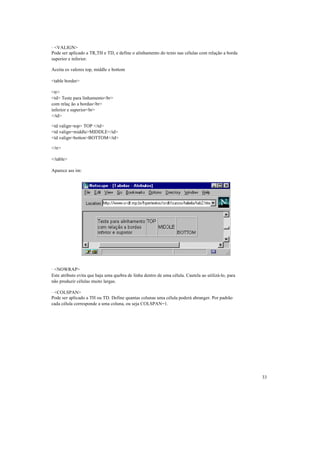 · <VALIGN>
Pode ser aplicado a TR,TH e TD, e define o alinhamento do texto nas células com relação a borda
superior e inferior.

Aceita os valores top, middle e bottom

<table border>

<tr>
<td> Teste para linhamento<br>
com relaç ão a bordas<br>
inferior e superior<br>
</td>

<td valign=top> TOP </td>
<td valign=middle>MIDDLE</td>
<td valign=botton>BOTTOM</td>

</tr>

</table>

Aparece ass im:




· <NOWRAP>
Este atributo evita que haja uma quebra de linha dentro de uma célula. Cautela ao utilizá-lo, para
não produzir células muito largas.

· <COLSPAN>
Pode ser aplicado a TH ou TD. Define quantas colunas uma célula poderá abranger. Por padrão
cada célula corresponde a uma coluna, ou seja COLSPAN=1.




                                                                                                     33
 