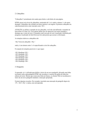 2. Cabeçalhos


"Cabeçalhos" normalmente são usados para títulos e sub-títulos de uma página.

HTML possui seis níveis de cabeçalhos, numerados de 1 a 6, sendo o número 1 o de maior
destaque. Cabeçalhos são exibidos em letras maiores e em negrito. O primeiro cabeçalho em
cada documento deve estar marcado como <H1>.

ATENÇÃO: ao definir o tamanho de um cabeçalho, você não está definindo o tamanho da
letra (fonte 10, fonte 14). Você apenas define que ele aparecerá com maior tamanho e
destaque que o resto do texto. O tamanho exato com que ele será visualizado é definido pelo
programa visualizador de html (browser) de cada pessoa que acessar a informação.

As notações relativas a cabeçalhos são:

<Hy>Texto do cabeçalho </Hy >

onde y é um número entre 1 e 6 especificando o nível do cabeçalho.

O conjunto de notações possíveis é o que segue:

<H1>Headings</H1>
<H2>Headings</H2>
<H3>Headings</H3>
<H4>Headings</H4>
<H5>Headings</H5>
<H6>Headings</H6>


3. Parágrafos


A marcação <p> é utilizada para definir o início de um novo parágrafo, deixando uma linha
em branco entre cada parágrafo.HTML não reconhece o caracter de quebra de linha dos
editores de texto. Mesmo que exista uma linha em branco, os clientes Web só reconhecem o
início de um novo parágrafo mediante a marcação apropriada.

Existem algumas exceções. Por exemplo, inserindo uma marcação de parágrafo depois de
<P>, <lLI>,<Hy> e outras, esta será ignorada.




                                                                                              4
 