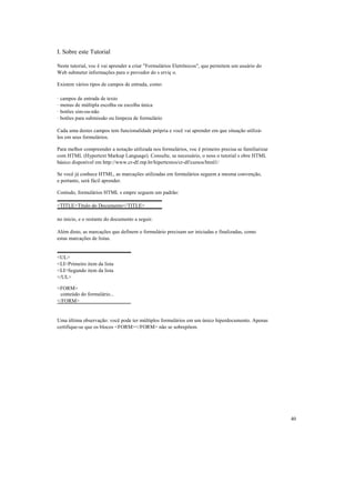 I. Sobre este Tutorial

Neste tutorial, voc ê vai aprender a criar "Formulários Eletrônicos", que permitem um usuário do
Web submeter informações para o provedor do s erviç o.

Existem vários tipos de campos de entrada, como:

·   campos de entrada de texto
·   menus de múltipla escolha ou escolha única
·   botões sim-ou-não
·   botões para submissão ou limpeza de formulário

Cada uma destes campos tem funcionalidade própria e você vai aprender em que situação utilizá-
los em seus formulários.

Para melhor compreender a notação utilizada nos formulários, voc ê primeiro precisa se familiarizar
com HTML (Hypertext Markup Language). Consulte, se necessário, o noss o tutorial s obre HTML
básico disponível em http://www.cr-df.rnp.br/hipertextos/cr-df/cursos/html1/

Se você já conhece HTML, as marcações utilizadas em formulários seguem a mesma convenção,
e portanto, será fácil aprender.

Contudo, formulários HTML s empre seguem um padrão:

<TITLE>Título do Documento</TITLE>

no início, e o restante do documento a seguir.

Além disto, as marcações que definem o formulário precisam ser iniciadas e finalizadas, como
estas marcações de listas.


<UL>
<LI>Primeiro item da lista
<LI>Segundo item da lista
</UL>

<FORM>
 conteúdo do formulário...
</FORM>


Uma última observação: você pode ter múltiplos formulários em um único hiperdocumento. Apenas
certifique-se que os blocos <FORM></FORM> não se sobrepõem.




                                                                                                      40
 