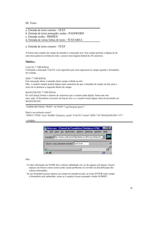 III. Texto

a. Entrada de texto comum - TEXT
b. Entrada de texto protegido, senha - PASSWORD
c. Entrada oculta - HIDDEN
d. Entrada de várias linhas de texto - TEXTAREA

a. Entrada de texto comum - TEXT

A forma mais simples de campo de entrada é a marcação text. Este campo permite a digitaç ão de
uma única palavra ou linha de texto, e possui uma largura default de 20 caracteres.

Opções:

VALUE="" OPCIONAL
Utilizando a marcação VALUE você especifica que texto aparecerá no campo quando o formulário
for exibido.

SIZE="" OPCIONAL
Esta marcação altera o tamanho deste campo exibido na tela.
Obs.: o usuário sempre poderá digitar mais caracteres do que o tamanho do campo na tela, pois o
texto irá se deslocar a esquerda dentro do campo.

MAXLENGTH="" OPCIONAL
Se você deseja limitar o número de caracteres que o usuário pode digitar, basta usar esta
marc ação. O formulário irá emitir um bip de erro s e o usuário tentar digitar além do permitido em
MAXLENGTH.

<FORM METHOD="POST" ACTION="/cgi-bin/post-query">

Qual o seu primeiro nome?
<INPUT TYPE="text" NAME="primeiro_nome" VALUE="carlos" SIZE="10" MAXLENGTH="15">

</FORM>




Obs.:

· O valor informado em NAME deve utilizar sublinhado em vez de espaços em branco. Inserir
    espaços em branco nestes nomes pode causar problemas no servidor na decodificação dos
    valores informados.
· Se seu formulário possui apenas um campo de entrada textual, ao teclar ENTER neste campo
    o formulário será submetido, como se o usuário tivesse acionado o botão SUBMIT.




                                                                                                      42
 