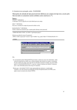 b. Entrada de texto protegido, senha - PASSWORD
Marcações de entrada do tipo password são idênticas aos campos do tipo text, exceto pelo
fato de todos os caracteres serem exibidos como asteriscos ( *).
-
Opções:
VALUE="" OPCIONAL
A marcação VALUE especifica um valor default para este campo.

SIZE="" OPCIONAL
Esta troca o tamanho do campo de password exibido na tela.

MAXLENGTH="" OPCIONAL
Limita o número de caracteres que o usuário pode informar como password.

<FORM METHOD="POST" ACTION="/cgi-bin/post-query">

Informe sua senha de acesso (8 caracteres):
<INPUT TYPE="password" VALUE="xpto" NAME="sua_senha" SIZE="8" MAXLENGTH="8">

</FORM>




Obs.:

· Se você pretende utilizar MAXLENGTH para limitar o número de carac teres informados , tenha
    certeza de especificar um SIZE com o mesmo tamanho, para fornecer ao usuário o sentimento
    de qual a largura do campo. Esta regra não foi utilizada no primeiro exemplo, que possui SIZE
    igual a 10, mas MAXLENGTH de 15, o que faz o campo se deslocar nos últimos 5 caracteres
    caso o valor informado possua mais do que 10 caracteres.

· Mesmo que o valor default VALUE esteja representado por asteriscos, o usuário pode
   visualizar o seu valor através da recuperação do fonte do hiperdocumento em HTML (uma
   opção comum na maioria dos clientes WWW).




                                                                                                    43
 