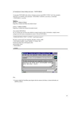 d. Entrada de várias linhas de texto - TEXTAREA

A marcação TEXTAREA não utiliza o formato convenc ional INPUT TYPE="text" dos exemplos
anteriores. Ao contrário, uma marcação <TEXTAREA> delimita o seu início e a marcação
</TEXTAREA> o seu fim.

Opções:
ROWS="" OBRIGATÓRIO
Especifica o número de linhas da entrada textual.

COLS="" OBRIGATÓRIO
Especifica o número de colunas da entrada textual.

Texto default OPCIONAL
Se voc ê deseja que um texto seja exibido no campo textual ao abrir o formulário, simples mente
coloque este texto entre as marcações de início e fim da TEXTAREA.

<FORM METHOD="POST" ACTION="/cgi-bin/post-query">

Por favor, escreva aqui suas sugestões, dúvidas e críticas:<BR>
<TEXTAREA NAME="critica" ROWS="3" COLS="40">
Gostaria de obter mais informações sobre
este servidor. Grato.
</TEXTAREA>

</FORM>




Obs.:

· O usuário dispõe de Scrollbars para digitar além do número de linhas e colunas definidas em
    ROWS e COLS.




                                                                                                  45
 