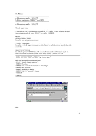 IV. Menus

a. Menus com opções - SELECT
b. Listas paginávies - SELECT com SIZE

a. Menus com opções - SELECT

Menu de opção única

A marcaç ão SELECT segue a mesma convencão de TEXTAREA. Ou seja, as opções de menu
ficam entre a marcação de início <SELECT> e a de fim </SELECT>.

Opções:
OPTION OBRIGATÓRIO
Especifica uma opção presente no menu.

VALUE="" OPCIONAL
Especifica o valor da opção retornada ao servidor. Se não for definido, o nome da opção é enviado
ao servidor.

SELECTED OPCIONAL
Por default, a primeira OPTION é exibida no menu. Esta marcação estabelece uma opção de
menu a ser exibida inicialmente, quando não se deseja que seja a primeira OPTION.

<FORM METHOD="POST" ACTION="/cgi-bin/post-query">

Onde você pretende fazer turismo nas férias?
<SELECT NAME="lugares_para_ver">
<OPTION>Fortaleza
<OPTION VALUE="sul">Florianópolis ou Porto Alegre
<OPTION>Rio de Janeiro
<OPTION SELECTED>Brasília
<OPTION VALUE="amazonia">Manaus
</SELECT>
</FORM>




Obs.:



                                                                                                    46
 