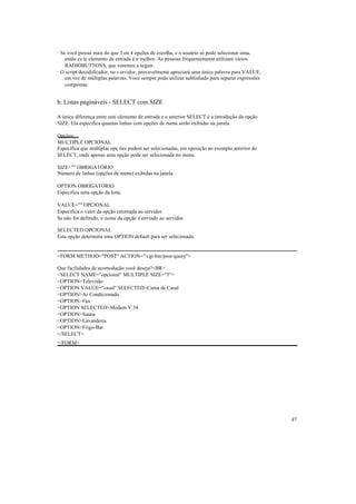 · Se você possui mais do que 3 ou 4 opções de escolha, e o usuário só pode selecionar uma,
    então es te elemento de entrada é o melhor. As pessoas frequentemente utilizam vários
    RADIOBUTTONS, que veremos a seguir.
· O script decodificador, no s ervidor, provavelmente apreciará uma única palavra para VALUE,
    em vez de múltiplas palavras. Você sempre pode utilizar sublinhado para separar expressões
    compostas.


b. Listas pagináveis - SELECT com SIZE

A única diferença entre este elemento de entrada e o anterior SELECT é a introdução da opção
SIZE. Ela especifica quantas linhas com opções de menu serão exibidas na janela.

Opções:
MULTIPLE OPCIONAL
Especifica que múltiplas opç ões podem ser selecionadas, em oposição ao exemplo anterior do
SELECT, onde apenas uma opção pode ser selecionada no menu.

SIZE="" OBRIGATÓRIO
Número de linhas (opções de menu) exibidas na janela.

OPTION OBRIGATÓRIO
Especifica uma opção da lista.

VALUE="" OPCIONAL
Especifica o valor da opção retornada ao servidor.
Se não for definido, o nome da opção é enviado ao servidor.

SELECTED OPCIONAL
Esta opção determina uma OPTION default para ser selecionada.


<FORM METHOD="POST" ACTION="/cgi-bin/post-query">

Que facilidades de acomodação você deseja?<BR>
<SELECT NAME="opcional" MULTIPLE SIZE="5">
<OPTION>Televisão
<OPTION VALUE="casal" SELECTED>Cama de Casal
<OPTION>Ar Condicionado
<OPTION>Fax
<OPTION SELECTED>Modem V.34
<OPTION>Sauna
<OPTION>Lavanderia
<OPTION>Frigo-Bar
</SELECT>
</FORM>




                                                                                                 47
 