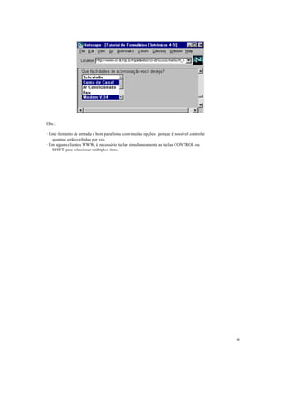 Obs.:

· Este elemento de entrada é bom para listas com muitas opções , porque é possível controlar
    quantas serão exibidas por vez.
· Em alguns clientes WWW, é necessário teclar simultaneamente as teclas CONTROL ou
    SHIFT para selecionar múltiplos itens.




                                                                                               48
 