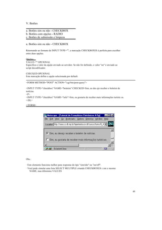 V. Botões

a. Botões sim ou não - CHECKBOX
b. Botões com opções - RADIO
c. Botões de submissão e limpeza

a. Botões sim ou não - CHECKBOX

Retornando ao formato de INPUT TYPE="", a marcação CHECKBOXES é perfeita para escolher
entre duas opções.

Opções:
VALUE="" OPCIONAL
Especifica o valor da opção enviado ao servidor. Se não for definido, o valor "on" é enviado ao
script decodificador.

CHECKED OPCIONAL
Esta marcação define a opção selecionada por default.

<FORM METHOD="POST" ACTION="/cgi-bin/post-query">

<INPUT TYPE="checkbox" NAME="boletim" CHECKED>Sim, eu des ejo receber o boletim de
notícias.
<P>
<INPUT TYPE="checkbox" NAME="info">Sim, eu gostaria de receber mais informações turístic as.
</DL>

</FORM>




Obs.:

· Este elemento funciona melhor para respostas do tipo "sim/não" ou "on/off".
· Você pode simular uma lista SELECT MULTIPLE criando CHECKBOXES c om o mesmo
    NAME, mas diferentes VALUES




                                                                                                  49
 
