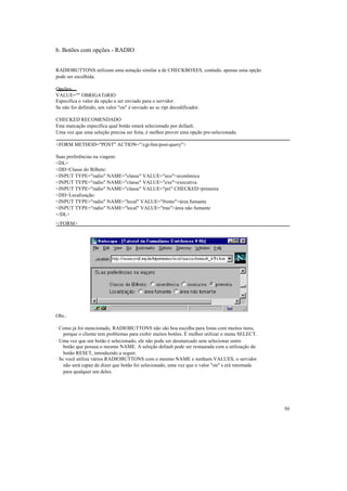 b. Botões com opções - RADIO


RADIOBUTTONS utilizam uma notação similar a de CHECKBOXES, contudo, apenas uma opção
pode ser escolhida.

Opções:
VALUE="" OBRIGATóRIO
Especifica o valor da opção a ser enviado para o servidor.
Se não for definido, um valor "on" é enviado ao sc ript decodificador.

CHECKED RECOMENDADO
Esta marcação especifica qual botão estará selecionado por default.
Uma vez que uma seleção precisa ser feita, é melhor prover uma opção pre-selecionada.

<FORM METHOD="POST" ACTION="/cgi-bin/post-query">

Suas preferências na viagem:
<DL>
<DD>Classe do Bilhete:
<INPUT TYPE="radio" NAME="classe" VALUE="eco">econômica
<INPUT TYPE="radio" NAME="classe" VALUE="exe">executiva
<INPUT TYPE="radio" NAME="classe" VALUE="pri" CHECKED>primeira
<DD>Localização:
<INPUT TYPE="radio" NAME="local" VALUE="frente">área fumante
<INPUT TYPE="radio" NAME="local" VALUE="tras">área não fumante
</DL>
</FORM>




Obs.:

· Como já foi mencionado, RADIOBUTTONS não são boa escolha para listas com muitos itens,
    porque o cliente tem problemas para exibir muitos botões. É melhor utilizar o menu SELECT.
· Uma vez que um botão é selecionado, ele não pode ser desmarcado sem selecionar outro
    botão que possua o mesmo NAME. A seleção default pode ser restaurada com a utilização do
    botão RESET, introduzido a seguir.
· Se você utiliza vários RADIOBUTTONS com o mesmo NAME e nenhum VALUES, o servidor
    não será capaz de dizer que botão foi selecionado, uma vez que o valor "on" s erá retornada
    para qualquer um deles.




                                                                                                  50
 