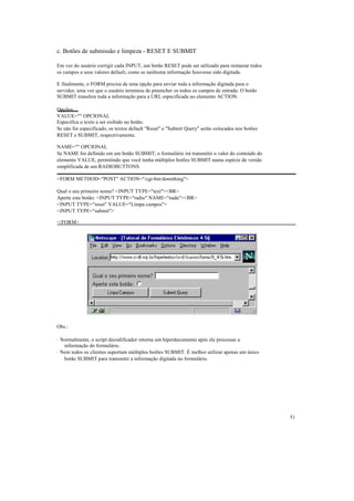 c. Botões de submissão e limpeza - RESET E SUBMIT

Em vez do usuário corrigir cada INPUT, um botão RESET pode ser utilizado para restaurar todos
os campos a seus valores default, como se nenhuma informação houvesse sido digitada.

E finalmente, o FORM precisa de uma opção para enviar toda a informação digitada para o
servidor, uma vez que o usuário terminou de preencher os todos os campos de entrada. O botão
SUBMIT transfere toda a informação para a URL especificada no elemento ACTION.

Opções:
VALUE="" OPCIONAL
Especifica o texto a ser exibido no botão.
Se não for especificado, os textos default "Reset" e "Submit Query" serão colocados nos botões
RESET e SUBMIT, respectivamente.

NAME="" OPCIONAL
Se NAME for definido em um botão SUBMIT, o formulário irá transmitir o valor do conteúdo do
elemento VALUE, permitindo que você tenha múltiplos botões SUBMIT numa espécie de versão
simplificada de um RADIOBUTTONS.

<FORM METHOD="POST" ACTION="/cgi-bin/donothing">

Qual o seu primeiro nome? <INPUT TYPE="text"><BR>
Aperte este botão: <INPUT TYPE="radio" NAME="nada"><BR>
<INPUT TYPE="reset" VALUE="Limpa campos">
<INPUT TYPE="submit">

</FORM>




Obs.:

· Normalmente, o script decodificador retorna um hiperdocumento após ele processar a
   informação do formulário.
· Nem todos os clientes suportam múltiplos botões SUBMIT. É melhor utilizar apenas um único
   botão SUBMIT para transmitir a informação digitada no formulário.




                                                                                                 51
 