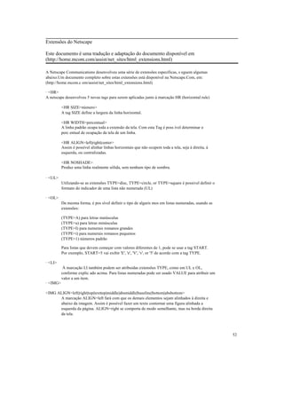 Extensões do Netscape

Este documento é uma tradução e adaptação do documento disponível em
(http://home.mcom.com/assist/net_sites/html_extensions.html)

A Netscape Communications desenvolveu uma série de extensões específicas, s eguem algumas
abaixo.Um documento completo sobre estas extensões está disponível na Netscape.Com, em:
(http://home.mcom.c om/assist/net_sites/html_extensions.html)

· <HR>
A netscape desenvolveu 5 novas tags para serem aplicadas junto à marcação HR (horizontal rule)

          <HR SIZE=número>
          A tag SIZE define a largura da linha horizontal.

          <HR WIDTH=percentual>
          A linha padrão ocupa toda a extensão da tela. Com esta Tag é poss ível determinar o
          perc entual de ocupação da tela de um linha.

          <HR ALIGN=left|right|center>
          Assim é possível alinhar linhas horizontais que não ocupem toda a tela, seja à direita, à
          esquerda, ou centralizadas.

          <HR NOSHADE>
          Produz uma linha realmente sólida, sem nenhum tipo de sombra.

· <UL>
          Utilizando-se as extensões TYPE=disc, TYPE=circle, or TYPE=square é possivel definir o
          formato do indicador de uma lista não numerada (UL)

· <OL>
          Da mesma forma, é pos sível definir o tipo de algaris mos em listas numeradas, usando as
          extensões:

          (TYPE=A) para letras maiúsculas
          (TYPE=a) para letras minúsculas
          (TYPE=I) para numerais romanos grandes
          (TYPE=i) para numerais romanos pequenos
          (TYPE=1) números padrão

          Para listas que devem começar com valores diferentes de 1, pode se usar a tag START.
          Por exemplo, START=5 vai exibir 'E', 'e', 'V', 'v', or '5' de acordo com a tag TYPE.

· <LI>
           À marcação LI também podem ser atribuidas extensões TYPE, como em UL e OL,
          conforme explic ado acima. Para listas numeradas pode ser usado VALUE para atribuir um
          valor a um item.
· <IMG>

<IMG ALIGN=left|right|top|texttop|middle|absmiddle|baseline|bottom|absbottom>
      A marcação ALIGN=left fará com que os demais elementos sejam alinhados à direita e
      abaixo da imagem. Assim é possível fazer um texto contornar uma figura alinhada a
      esquerda da página. ALIGN=right se comporta de modo semelhante, mas na borda direita
      da tela.




                                                                                                      52
 