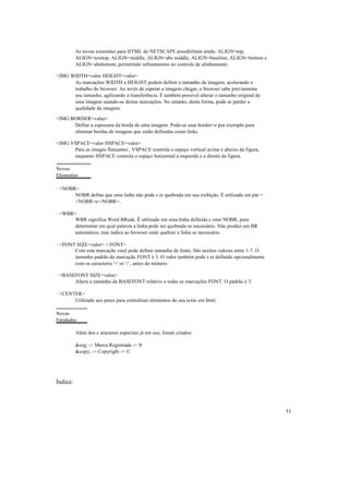 As novas extensões para HTML do NETSCAPE possibilitam ainda: ALIGN=top,
          ALIGN=texttop, ALIGN=middle, ALIGN=abs middle, ALIGN=baseline, ALIGN=bottom e
          ALIGN=absbottom, permitindo refinamentos no controle de alinhamento.

<IMG WIDTH=valor HEIGHT=valor>
      As marcações WIDTH e HEIGHT podem definir o tamanho da imagem, acelerando o
      trabalho do browser. Ao invés de esperar a imagem chegar, o browser sabe previamente
      seu tamanho, agilizando a transferência. É também possível alterar o tamanho original de
      uma imagem usando-se destas marcações. No entanto, desta forma, pode se perder a
      qualidade da imagem.

<IMG BORDER=value>
      Define a espessura da borda de uma imagem. Pode-se usar border=o por exemplo para
      eliminar bordas de imagens que estão definidas como links.

<IMG VSPACE=valor HSPACE=valor>
      Para as images flutuantes , VSPACE controla o espaço vertical acima e abaixo da figura,
      enquanto HSPACE controla o espaço horizontal a esquerda e a direita da figura.

Novos
Elementos

· <NOBR>
       NOBR define que uma linha não pode s er quebrada em sua exibição. É utilizado em par =
       <NOBR>e</NOBR>.

· <WBR>
       WBR significa Word BReak. É utilizado em uma linha definida c omo NOBR, para
       determinar em qual palavra a linha pode ser quebrada se necessário. Não produz um BR
       automático, mas indica ao browser onde quebrar a linha se necessário.

· <FONT SIZE=valor> </FONT>
       Com esta marcação você pode definir tamanho de fonte. São aceitos valores entre 1-7. O
       tamanho padrão da marcação FONT é 3. O valor também pode s er definido opcionalmente
       com os caracteres '+' or '-' , antes do número.

· <BASEFONT SIZE=value>
       Altera o tamanho da BASEFONT relativo a todas as marcações FONT. O padrão é 3.

· <CENTER>
       Utilizado aos pares para centralizar elementos do seu texto em html.

Novas
Entidades

          Além dos c aracteres especiais já em uso, foram criados:

          &reg; -> Marca Registrada -> ®
          &copy; -> Copyright -> ©




Índice:



                                                                                                 53
 