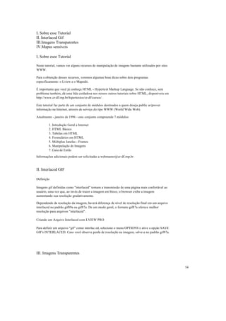 I. Sobre esse Tutorial
II. Interlaced Gif
III.Imagens Transparentes
IV.Mapas sensíveis

I. Sobre esee Tutorial

Neste tutorial, vamos ver alguns recursos de manipulação de imagens bastante utilizados por sites
WWW.

Para a obtenção desses recursos, veremos algumas boas dicas sobre dois programas
especificamente: o Lview e o Mapedit.

É importante que você já conheça HTML - Hypertext Markup Language. Se não conhece, sem
problema também, dá uma lida cuidadosa nos nossos outros tutoriais sobre HTML, disponíveis em
http://www.cr-df.rnp.br/hipertextos/cr-df/cursos/ .

Este tutorial faz parte de um conjunto de módulos destinados a quem deseja public ar/prover
informação na Internet, através de serviço do tipo WWW (World Wide Web).

Atualmente - janeiro de 1996 - este conjunto compreende 7 módulos:

         1. Introdução Geral a Internet
         2. HTML Básico
         3. Tabelas em HTML
         4. Formulários em HTML
         5. Múltiplas Janelas - Frames
         6. Manipulação de Imagens
         7. Guia de Estilo
Informações adicionais podem ser solicitadas a webmaster@cr-df.rnp.br


II. Interlaced GIF

Definição

Imagens gif definidas como "interlaced" tornam a transmissão de uma página mais confortável ao
usuário, uma vez que, ao invés de trazer a imagem em bloco, o browser exibe a imagem
aumentando sua resolução gradativamente.

Dependendo da resolução da imagem, haverá diferença de nível de resolução final em um arquivo
interlaced no padrão gif89a ou gif87a. De um modo geral, o formato gif87a oferece melhor
resolução para arquivos "interlaced".

Criando um Arquivo Interlaced com LVIEW PRO

Para definir um arquivo "gif" como interlac ed, selecione o menu OPTIONS e ative a opção SAVE
GIF's INTERLACED. Caso você observe perda de resolução na imagem, salve-a no padrão gif87a.




III. Imagens Transparentes


                                                                                                    54
 