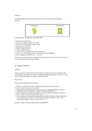 Definição

O formato gif89a permite que se defina que uma cor em um arquivo fique transparente.
Exemplo:


                            Transparente                                    Fundo normal




Criando Imagens Transparentes com LVIEW PRO

1. Selecione o menu Retouch
2. Neste menu, escolha a opção Color Depth
3. Defina como Palette Image e clique em OK
4. Selecione o menu Options
5. Escolha Background Color
6. Clique no botão Dropper
7. O curso vai ficar com a aparência de um conta gotas
8. Clique com o cursor sobre a cor que você deseja que fique transparente
9. Salve a imagem como gif89a (file => Save as)
Atenç ão, voc ê só irá visualizar a transparência da imagem ao exibí-la com o browser. Na tela do
Lview a aparência do arquivo não é alterada.



IV. Imagens Sensíveis

Definição

Imagens sensíveis ou mapas clicáveis são imagens que contém vários link s associados a elas.
Uma aplicação comum para este recurso é a utilização de mapas geográficos em que, ao se clicar
em cada região/área/cidade, será obtido um arquivo diferente.

Passo a Passo

Para criar uma imagem sensível é preciso:

1. Mapear as coordenadas do arquivo imagem, gerando um arquivo do tipo .map
2. Copiar o arquivo .map para o seu servidor
3. Atualizar na área do servidor www a existência do novo .map (normalmente, no arquivo
    imagemap.com, que se encontra no diretório /usr/local/etc/httpd/conf)
4. Inserir o arquivo em uma página, incluindo a extensão ismap junto a imagem, da seguinte
    forma: <img src="nome_do_arquivo.gif" ismap>
5. Fazer uma âncora da imagem para o programa que interpreta mapas no servidor - imagemap -,
    com a identific ação do mapa a ser associado a esta imagem. Exemplo: <a href="/cgi-
    bin/imagemap/mapa1"><img src="arquivo.gif"></a>

Gerando o Arquivo .MAP com MAPEDIT FOR WINDOWS



                                                                                                    55
 