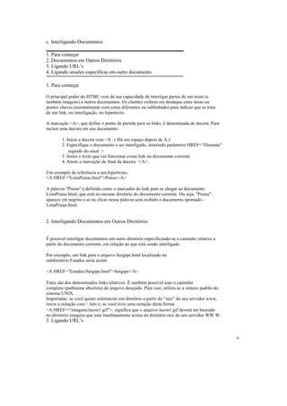 c. Interligando Documentos

1. Para começar
2. Documentos em Outros Diretórios
3. Ligando URL’s
4. Ligando sessões específicas em outro documento

1. Para começar

O principal poder do HTML vem da sua capacidade de interligar partes de um texto (e
também imagens) a outros documentos. Os clientes exibem em destaque estas áreas ou
pontos chaves (normalmente com cores diferentes ou sublinhado) para indicar que se trata
de um link, ou interligação, no hipertexto.

A marcação <A>, que define o ponto de partida para os links, é denominada de âncora. Para
incluir uma âncora em seu documento:

        1. Inicie a âncora com <A . ( Há um espaço depois de A.)
        2. Especifique o documento a ser interligado, inserindo parâmetro HREF="filename"
            seguido do sinal: >
        3. Insira o texto que vai funcionar como link no documento corrente
        4. Anote a marcação de final da âncora: </A>.

Um exemplo de referência a um hipertexto:
<A HREF="ListaPraias.html">Praias</A>

A palavra “Praias'' é definida como o marcador do link para se chegar ao documento
ListaPraias.html, que está no mesmo diretório do documento corrente. Ou seja, "Praias"
aparece em negrito e se eu clicar nessa palavra será exibido o documento apontado -
ListaPraias.html


2. Interligando Documentos em Outros Diretórios


É possível interligar documentos em outro diretório especificando-se o caminho relativo a
partir do documento corrente, em relação ao que está sendo interligado.

Por exemplo, um link para o arquivo Sergipe.html localizado no
subdiretório Estados seria assim:

<A HREF="Estados/Sergipe.html">Sergipe</A>

Estes são dos denominados links relativos. É também possível usar o caminho
completo (pathname absoluta) do arquivo desejado. Para isso, utiliza-se a sintaxe padrão do
sistema UNIX.
Importante: se você quiser referenciar um diretório a partir do “raiz” do seu servidor www,
inicie a notação com /. Isto é, se você tiver uma notação desta forma
<A HREF=“/imagens/incon1.gif”>, significa que o arquivo incon1.gif deverá ser buscado
no diretório imagens que está imediatamente acima do diretório raiz do seu servidor WW W.
3. Ligando URL’s


                                                                                              6
 
