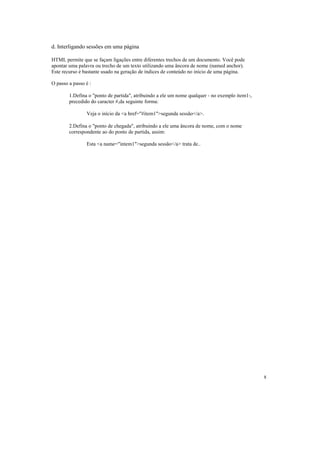 d. Interligando sessões em uma página

HTML permite que se façam ligações entre diferentes trechos de um documento. Você pode
apontar uma palavra ou trecho de um texto utilizando uma âncora de nome (named anchor).
Este recurso é bastante usado na geração de índices de conteúdo no início de uma página.

O passo a passo é :

        1.Defina o "ponto de partida", atribuindo a ele um nome qualquer - no exemplo item1-,
        precedido do caracter #,da seguinte forma:

                Veja o início da <a href="#item1">segunda sessão</a>.

        2.Defina o "ponto de chegada", atribuindo a ele uma âncora de nome, com o nome
        correspondente ao do ponto de partida, assim:

                Esta <a name="intem1">segunda sessão</a> trata de..




                                                                                                8
 