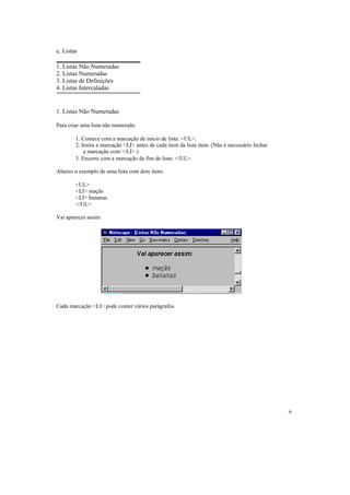e. Listas

1. Listas Não Numeradas
2. Listas Numeradas
3. Listas de Definições
4. Listas Intercaladas


1. Listas Não Numeradas

Para criar uma lista não numerada:

        1. Comece com a marcação de início de lista: <UL>.
        2. Insira a marcação <LI> antes de cada item da lista item. (Não é necessário fechar
            a marcação com </LI> )
        3. Encerre com a marcação de fim de lista: </UL>.

Abaixo o exemplo de uma lista com dois itens:

        <UL>
        <LI> maçãs
        <LI> bananas
        </UL>

Vai aparecer assim:




Cada marcação <LI> pode conter vários parágrafos.




                                                                                               9
 