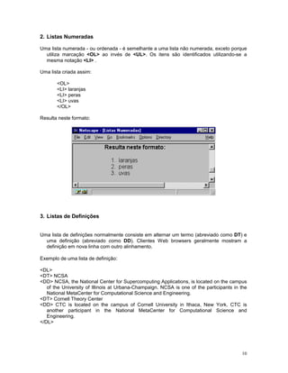 2. Listas Numeradas

Uma lista numerada - ou ordenada - é semelhante a uma lista não numerada, exceto porque
  utiliza marcação <OL> ao invés de <UL>. Os itens são identificados utilizando-se a
  mesma notação <LI> .

Uma lista criada assim:

       <OL>
       <LI> laranjas
       <LI> peras
       <LI> uvas
       </OL>

Resulta neste formato:




3. Listas de Definições


Uma lista de definições normalmente consiste em alternar um termo (abreviado como DT) e
  uma definição (abreviado como DD). Clientes Web browsers geralmente mostram a
  definição em nova linha com outro alinhamento.

Exemplo de uma lista de definição:

<DL>
<DT> NCSA
<DD> NCSA, the National Center for Supercomputing Applications, is located on the campus
   of the University of Illinois at Urbana-Champaign. NCSA is one of the participants in the
   National MetaCenter for Computational Science and Engineering.
<DT> Cornell Theory Center
<DD> CTC is located on the campus of Cornell University in Ithaca, New York. CTC is
   another participant in the National MetaCenter for Computational Science and
   Engineering.
</DL>




                                                                                         10
 