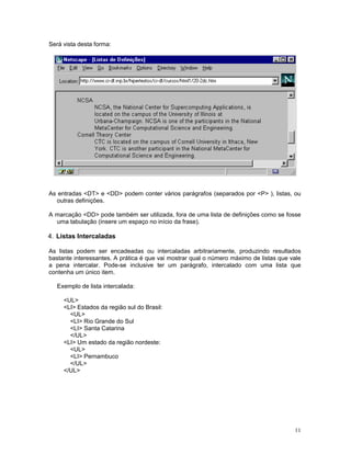 Será vista desta forma:




As entradas <DT> e <DD> podem conter vários parágrafos (separados por <P> ), listas, ou
  outras definições.

A marcação <DD> pode também ser utilizada, fora de uma lista de definições como se fosse
  uma tabulação (insere um espaço no início da frase).

4. Listas Intercaladas

As listas podem ser encadeadas ou intercaladas arbitrariamente, produzindo resultados
bastante interessantes. A prática é que vai mostrar qual o número máximo de listas que vale
a pena intercalar. Pode-se inclusive ter um parágrafo, intercalado com uma lista que
contenha um único item.

   Exemplo de lista intercalada:

     <UL>
     <LI> Estados da região sul do Brasil:
       <UL>
       <LI> Rio Grande do Sul
       <LI> Santa Catarina
       </UL>
     <LI> Um estado da região nordeste:
       <UL>
       <LI> Pernambuco
       </UL>
     </UL>




                                                                                        11
 