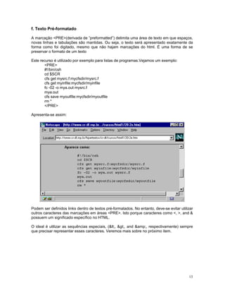 f. Texto Pré-formatado

A marcação <PRE>(derivada de ”preformatted”) delimita uma área de texto em que espaços,
novas linhas e tabulações são mantidas. Ou seja, o texto será apresentado exatamente da
forma como foi digitado, mesmo que não hajam marcações do html. É uma forma de se
preservar o formato de um texto

Este recurso é utilizado por exemplo para listas de programas.Vejamos um exemplo:
        <PRE>
        #!/bin/csh
        cd $SCR
        cfs get mysrc.f:mycfsdir/mysrc.f
        cfs get myinfile:mycfsdir/myinfile
        fc -02 -o mya.out mysrc.f
        mya.out
        cfs save myoutfile:mycfsdir/myoutfile
        rm *
        </PRE>

Apresenta-se assim:




Podem ser definidos links dentro de textos pré-formatados. No entanto, deve-se evitar utilizar
outros caracteres das marcações em áreas <PRE>. Isto porque caracteres como <, >, and &
possuem um significado específico no HTML.

O ideal é utilizar as sequências especiais, (<, >, and &amp;, respectivamente) sempre
que precisar representar esses caracteres. Veremos mais sobre no próximo item.




                                                                                           13
 