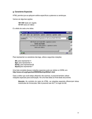 g. Caracteres Especiais

HTML permite que se apliquem estilos específicos a palavras ou sentenças.

Vamos ver algumas opções:

       <B></B> texto em negrito
       <I></I> texto em itálico

E o efeito de cada uma delas:




Para representar os caracteres das tags, utilize a seguintes notações:

   < para representar <
   > para representar >
   &amp; para representar &
   "para representar "

Uma lista completa dessas notações especiais pode ser obtida no CERN, em:
http://www.w3.org/hypertext/WWW/MarkUp/ISOlat1.html

Caso o editor que você esteja utilizando não acentue, é possível também utilizar
notações especiais para acentuação. Há uma lista delas ao final deste documento.

       Atenção: Ao contrário do resto do HTML, as notações especiais diferenciam letras
       maiúsculas de minúsculas. Não é possível usar &LT; no lugar de <.




                                                                                     14
 