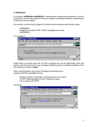 h. Endereços

A marcação <ADDRESS></ADDRESS> é habitualmente utilizada para especificar o autor do
documento e a forma de contato com ele (por exemplo, o endereço eletrônico). Geralmente é
o último item de uma página.

Por exemplo, a última linha do Beginer's Guide em que foi baseado este tutorial é assim:

       <ADDRESS>
       A Beginner's Guide to HTML / NCSA / pubs@ncsa.uiuc.edu
       </ADDRESS>

E o resultado é




Existe ainda um recurso para criar um item na página que, ao ser selecionado, abre uma
janela, e permite que se envie uma mensagem eletrônica para um endereço específico. Para
isso utiliza-se a variável "mailto:"

Veja o exemplo abaixo, para enviar mensagens de dúvidas para o
endereço eletrônico apoio@cr-df.rnp.br

       Qualquer dúvida ou comentário, você pode enviar um email ao
       <a href="mailto:apoio@cr-df.rnp.br">pessoal de apoio
       </a> a usuários do CR-DF.

Fica assim:




                                                                                           15
 