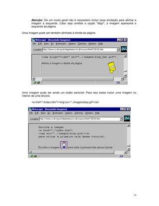 Atenção: De um modo geral não é necessário incluir essa anotação para alinhar a
       imagem a esquerda. Caso seja omitida a opção "align", a imagem aparecerá a
       esquerda da página.

Uma imagem pode ser também alinhada à direita da página:




Uma imagem pode ser ainda um botão sensível: Para isso basta incluir uma imagem no
interior de uma âncora.

       <a href="./index.htm"><img src="../images/stop.gif></a>




                                                                                    19
 